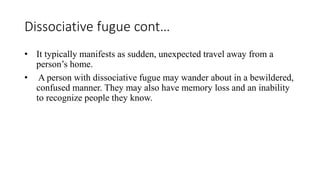 Dissociative fugue cont…
• It typically manifests as sudden, unexpected travel away from a
person’s home.
• A person with dissociative fugue may wander about in a bewildered,
confused manner. They may also have memory loss and an inability
to recognize people they know.
 