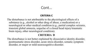 Cont…
CRITERIA C
The disturbance is not attributable to the physiological effects of a
substance (e.g., alcohol or other drug of abuse, a medication) or a
neurological or other medical condition (e.g., partial complex seizures,
transient global amnesia, sequelae of a closed head injury/traumatic
brain injury, other neurological condition).
CRITERIA D
The disturbance is not better explained by dissociative identity disorder,
posttraumatic stress disorder, acute stress disorder, somatic symptom
disorder, or major or mild neurocognitive disorder.
 