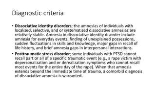 Diagnostic criteria
• Dissociative identity disorders; the amnesias of individuals with
localized, selective, and or systematized dissociative amnesias are
relatively stable. Amnesia in dissociative identity disorder include
amnesia for everyday events, finding of unexplained possessions,
sudden fluctuations in skills and knowledge, major gaps in recall of
life history, and brief amnesia gaps in interpersonal interactions.
• Posttraumatic stress disorder; some individuals with PTSD cannot
recall part or all of a specific traumatic event (e.g., a rape victim with
depersonalization and or derealization symptoms who cannot recall
most events for the entire day of the rape). When that amnesia
extends beyond the immediate time of trauma, a comorbid diagnosis
of dissociative amnesia is warranted.
 