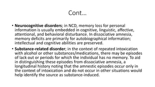 Cont…
• Neurocognitive disorders; in NCD, memory loss for personal
information is usually embedded in cognitive, linguistic, affective,
attentional, and behavioral disturbance. In dissociative amnesia,
memory deficits are primarily for autobiographical information;
intellectual and cognitive abilities are preserved.
• Substance-related disorder; in the context of repeated intoxication
with alcohol or other substances/medications, there may be episodes
of lack out or periods for which the individual has no memory. To aid
in distinguishing these episodes from dissociative amnesia, a
longitudinal history noting that the amnestic episodes occur only in
the context of intoxication and do not occur in other situations would
help identify the source as substance-induced.
 