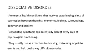 DISSOCIATIVE DISORDES
•Are mental health conditions that involves experiencing a loss of
connection between thoughts, memories, feelings, surroundings,
behavior and identity.
•Dissociative symptoms can potentially disrupt every area of
psychological functioning.
•They usually rise as a reaction to shocking, distressing or painful
events and help push away difficult memories.
 