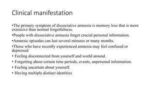 Clinical manifestation
•The primary symptom of dissociative amnesia is memory loss that is more
extensive than normal forgetfulness.
•People with dissociative amnesia forget crucial personal information.
•Amnesic episodes can last several minutes or many months.
•Those who have recently experienced amnesia may feel confused or
depressed
• Feeling disconnected from yourself and world around.
• Forgetting about certain time periods, events, anpersonal information.
• Feeling uncertain about yourself.
• Having multiple distinct identities
 