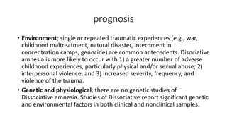 prognosis
• Environment; single or repeated traumatic experiences (e.g., war,
childhood maltreatment, natural disaster, internment in
concentration camps, genocide) are common antecedents. Disociative
amnesia is more likely to occur with 1) a greater number of adverse
childhood experiences, particularly physical and/or sexual abuse, 2)
interpersonal violence; and 3) increased severity, frequency, and
violence of the trauma.
• Genetic and physiological; there are no genetic studies of
Dissociative amnesia. Studies of Dissociative report significant genetic
and environmental factors in both clinical and nonclinical samples.
 