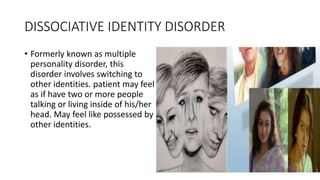 DISSOCIATIVE IDENTITY DISORDER
• Formerly known as multiple
personality disorder, this
disorder involves switching to
other identities. patient may feel
as if have two or more people
talking or living inside of his/her
head. May feel like possessed by
other identities.
 
