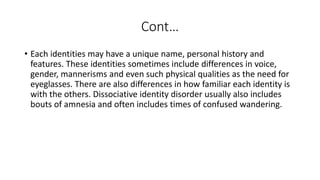 Cont…
• Each identities may have a unique name, personal history and
features. These identities sometimes include differences in voice,
gender, mannerisms and even such physical qualities as the need for
eyeglasses. There are also differences in how familiar each identity is
with the others. Dissociative identity disorder usually also includes
bouts of amnesia and often includes times of confused wandering.
 