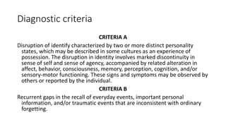 Diagnostic criteria
CRITERIA A
Disruption of identify characterized by two or more distinct personality
states, which may be described in some cultures as an experience of
possession. The disruption in identity involves marked discontinuity in
sense of self and sense of agency, accompanied by related alteration in
affect, behavior, consciousness, memory, perception, cognition, and/or
sensory-motor functioning. These signs and symptoms may be observed by
others or reported by the individual.
CRITERIA B
Recurrent gaps in the recall of everyday events, important personal
information, and/or traumatic events that are inconsistent with ordinary
forgetting.
 