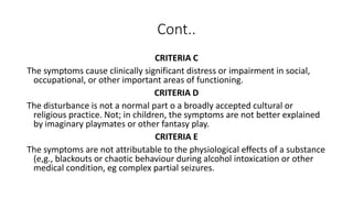 Cont..
CRITERIA C
The symptoms cause clinically significant distress or impairment in social,
occupational, or other important areas of functioning.
CRITERIA D
The disturbance is not a normal part o a broadly accepted cultural or
religious practice. Not; in children, the symptoms are not better explained
by imaginary playmates or other fantasy play.
CRITERIA E
The symptoms are not attributable to the physiological effects of a substance
(e,g., blackouts or chaotic behaviour during alcohol intoxication or other
medical condition, eg complex partial seizures.
 