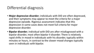 Differential diagnosis
• Major depressive disorder; individuals with DID are often depressed,
and their symptoms may appear to meet the criteria for a major
depressive episode. Rigorous assessment indicates that this
depression in some cases does not meet full criteria for major
depressive disorder.
• Bipolar disorder; individual with DID are after misdiagnosed with a
bipolar disorder, most often bipolar II disorder. There is relatively
rapid shifts in mood in individuals with his disorder, typically within
minutes or hours, in contrast to the slower mood changes typically
seen in individuals with bipolar.
 