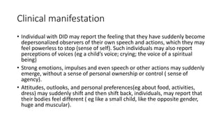 Clinical manifestation
• Individual with DID may report the feeling that they have suddenly become
depersonalized observers of their own speech and actions, which they may
feel powerless to stop (sense of self). Such individuals may also report
perceptions of voices (eg a child’s voice; crying; the voice of a spiritual
being)
• Strong emotions, impulses and even speech or other actions may suddenly
emerge, without a sense of personal ownership or control ( sense of
agency).
• Attitudes, outlooks, and personal preferences(eg about food, activities,
dress) may suddenly shift and then shift back, individuals, may report that
their bodies feel different ( eg like a small child, like the opposite gender,
huge and muscular).
 