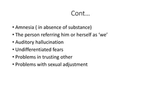 Cont…
• Amnesia ( in absence of substance)
• The person referring him or herself as ‘we’
• Auditory hallucination
• Undifferentiated fears
• Problems in trusting other
• Problems with sexual adjustment
 