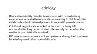 etiology
• Dissociative identity disorder is associated with overwhelming
experiences, repeated traumatic abuse occurring in childhood. (the
child creates stable internal persons to cope with powerlessness)
• Childhood neglect such as locked in the room or being left
unattended for long period of time. (this usually occurs when the
mother is psychiatrically impaired.)
• DID arise as a consequence of incompetent and misguided treatment
for misdiagnosed other types of disorder.
 
