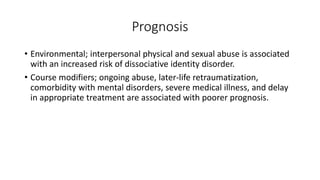 Prognosis
• Environmental; interpersonal physical and sexual abuse is associated
with an increased risk of dissociative identity disorder.
• Course modifiers; ongoing abuse, later-life retraumatization,
comorbidity with mental disorders, severe medical illness, and delay
in appropriate treatment are associated with poorer prognosis.
 