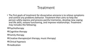 Treatment
• The first goals of treatment for dissociative amnesia is to relieve symptoms
and control any problems behavior. Treatment then aims to help the
person safely express and process painful memories, develop new coping
and life skills, restore functioning, and improve relationships. Treatment
may includes the following;
Psychotherapy
Cognitive therapy
Family therapy
Creative therapies(art therapy, music therapy)
Clinical hypnosis
medication
 