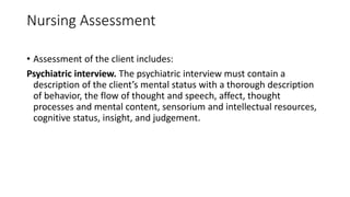 Nursing Assessment
• Assessment of the client includes:
Psychiatric interview. The psychiatric interview must contain a
description of the client’s mental status with a thorough description
of behavior, the flow of thought and speech, affect, thought
processes and mental content, sensorium and intellectual resources,
cognitive status, insight, and judgement.
 