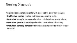 Nursing Diagnosis
Nursing diagnosis for patients with dissociative disorders include:
• Ineffective coping related to inadequate coping skills.
• Disturbed thought process related to childhood trauma or abuse.
• Disturbed personal identity related to severe level of anxiety.
• Disturbed sensory perception (kinesthetic) related to threat to self-
concept.
 