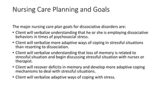 Nursing Care Planning and Goals
The major nursing care plan goals for dissociative disorders are:
• Client will verbalize understanding that he or she is employing dissociative
behaviors in times of psychosocial stress.
• Client will verbalize more adaptive ways of coping in stressful situations
than resorting to dissociation.
• Client will verbalize understanding that loss of memory is related to
stressful situation and begin discussing stressful situation with nurses or
therapist.
• Client will recover deficits in memory and develop more adaptive coping
mechanisms to deal with stressful situations.
• Client will verbalize adaptive ways of coping with stress.
 