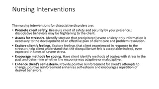 Nursing Interventions
The nursing interventions for dissociative disorders are:
• Promote client safety. Reassure client of safety and security by your presence.;
dissociative behaviors may be frightening to the client.
• Assess for stressors. Identify stressor that precipitated severe anxiety; this information is
necessary to the development of an effective plan of client care and problem resolution.
• Explore client’s feelings. Explore feelings that client experienced in response to the
stressor; help client understand that the disequilibrium felt is acceptable-indeed, even
expected-in times of severe stress.
• Encourage methods for coping. Have client identify methods of coping with stress in the
past and determine whether the response was adaptive or maladaptive.
• Enhance client’s self-esteem. Provide positive reinforcement for client’s attempts to
change; positive reinforcement enhances self-esteem and encourages repetition of
desired behaviors.
 