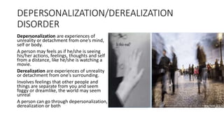 DEPERSONALIZATION/DEREALIZATION
DISORDER
Depersonalization are experiences of
unreality or detachment from one’s mind,
self or body.
A person may feels as if he/she is seeing
his/her actions, feelings, thoughts and self
from a distance, like he/she is watching a
movie.
Derealization are experiences of unreality
or detachment from one’s surrounding.
Involves feelings that other people and
things are separate from you and seem
foggy or dreamlike, the world may seem
unreal
A person can go through depersonalization,
derealization or both
 