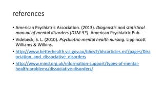 references
• American Psychiatric Association. (2013). Diagnostic and statistical
manual of mental disorders (DSM-5®). American Psychiatric Pub.
• Videbeck, S. L. (2010). Psychiatric-mental health nursing. Lippincott
Williams & Wilkins.
• http://www.betterhealth.vic.gov.au/bhcv2/bhcarticles.nsf/pages/Diss
ociation_and_dissociative_disorders
• http://www.mind.org.uk/information-support/types-of-mental-
health-problems/dissociative-disorders/
 