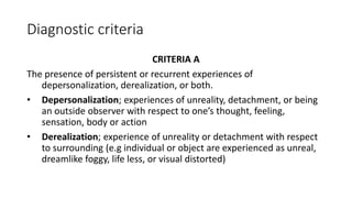 Diagnostic criteria
CRITERIA A
The presence of persistent or recurrent experiences of
depersonalization, derealization, or both.
• Depersonalization; experiences of unreality, detachment, or being
an outside observer with respect to one’s thought, feeling,
sensation, body or action
• Derealization; experience of unreality or detachment with respect
to surrounding (e.g individual or object are experienced as unreal,
dreamlike foggy, life less, or visual distorted)
 