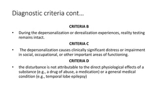 Diagnostic criteria cont…
CRITERIA B
• During the depersonalization or derealization experiences, reality testing
remains intact.
CRITERIA C
• The depersonalization causes clinically significant distress or impairment
in social, occupational, or other important areas of functioning.
CRITERIA D
• the disturbance is not attributable to the direct physiological effects of a
substance (e.g., a drug of abuse, a medication) or a general medical
condition (e.g., temporal lobe epilepsy)
 