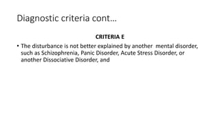 Diagnostic criteria cont…
CRITERIA E
• The disturbance is not better explained by another mental disorder,
such as Schizophrenia, Panic Disorder, Acute Stress Disorder, or
another Dissociative Disorder, and
 
