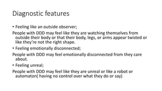 Diagnostic features
• Feeling like an outside observer;
People with DDD may feel like they are watching themselves from
outside their body or that their body, legs, or arms appear twisted or
like they’re not the right shape.
• Feeling emotionally disconnected;
People with DDD may feel emotionally disconnected from they care
about.
• Feeling unreal;
People with DDD may feel like they are unreal or like a robot or
automaton( having no control over what they do or say)
 