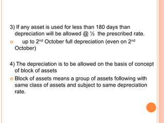 3) If any asset is used for less than 180 days than
  depreciation will be allowed @ ½ the prescribed rate.
      up to 2nd October full depreciation (even on 2nd
  October)

4) The depreciation is to be allowed on the basis of concept
  of block of assets
 Block of assets means a group of assets following with
  same class of assets and subject to same depreciation
  rate.
 
