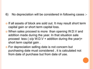 6)   No depreciation will be considered in following cases :-

 If all assets of block are sold out. It may result short term
  capital gain or short term capital loss.
 When sales proceed is more than opening W.D.V and
  addition made during the year. In that situation sale
  proceed less ( o/p W.D.V + addition during the year)=
  short term capital gain .
 For depreciation selling date is not concern but
  purchasing date must considered , it is calculated not
  from date of purchase but from date of use.
 