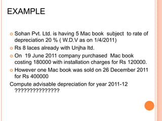EXAMPLE

 Sohan Pvt. Ltd. is having 5 Mac book subject to rate of
  depreciation 20 % ( W.D.V as on 1/4/2011)
 Rs 8 laces already with Unjha ltd.

 On 19 June 2011 company purchased Mac book
  costing 180000 with installation charges for Rs 120000.
 However one Mac book was sold on 26 December 2011
  for Rs 400000
Compute advisable depreciation for year 2011-12
  ???????????????
 