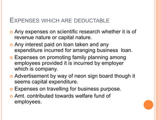 EXPENSES WHICH ARE DEDUCTABLE
 Any expenses on scientific research whether it is of
  revenue nature or capital nature.
 Any interest paid on loan taken and any
  expenditure incurred for arranging business loan.
 Expenses on promoting family planning among
  employees provided it is incurred by employer
  which is company.
 Advertisement by way of neon sign board though it
  seems capital expenditure.
 Expenses on travelling for business purpose.
 Amt. contributed towards welfare fund of
  employees.
 