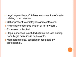  Legal expenditure, C.A fees in connection of matter
  relating to income tax.
 Gift or present to employees and customers.

 Preliminary expenses written of for 5 years .

 Expenses on festival

 Illegal expenses is not deductable but loss arising
  from illegal activities is deductable.
 Membership fees, association fees paid by
  professional .
 