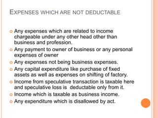 EXPENSES WHICH ARE NOT DEDUCTABLE

 Any expenses which are related to income
  chargeable under any other head other than
  business and profession.
 Any payment to owner of business or any personal
  expenses of owner
 Any expenses not being business expenses.
 Any capital expenditure like purchase of fixed
  assets as well as expenses on shifting of factory.
 Income from speculative transaction is taxable here
  and speculative loss is deductable only from it.
 Income which is taxable as business income.
 Any expenditure which is disallowed by act.
 