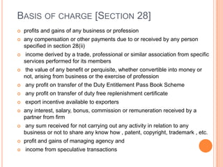 BASIS OF CHARGE [SECTION 28]
   profits and gains of any business or profession
   any compensation or other payments due to or received by any person
    specified in section 28(ii)
    income derived by a trade, professional or similar association from specific
    services performed for its members
   the value of any benefit or perquisite, whether convertible into money or
    not, arising from business or the exercise of profession
   any profit on transfer of the Duty Entitlement Pass Book Scheme
   any profit on transfer of duty free replenishment certificate
   export incentive available to exporters
   any interest, salary, bonus, commission or remuneration received by a
    partner from firm
   any sum received for not carrying out any activity in relation to any
    business or not to share any know how , patent, copyright, trademark , etc.
   profit and gains of managing agency and
   income from speculative transactions
 