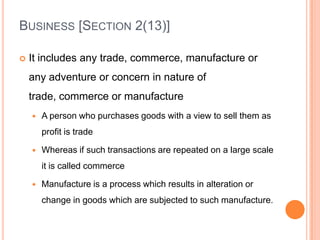 BUSINESS [SECTION 2(13)]

   It includes any trade, commerce, manufacture or
    any adventure or concern in nature of
    trade, commerce or manufacture
       A person who purchases goods with a view to sell them as
        profit is trade

       Whereas if such transactions are repeated on a large scale
        it is called commerce

       Manufacture is a process which results in alteration or
        change in goods which are subjected to such manufacture.
 
