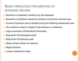 BASIC PRINCIPLES FOR ARRIVING AT
    BUSINESS INCOME
   Business or profession carried on by the assessee
   Business or profession should be carried on during the previous year
   Income of previous year is taxable during the following assessment year
   Tax incidence arises in respect of all business or profession
   Legal ownership V/S Beneficial Ownership
   Real profit V/S Anticipated profit
   Real profit V/S Notional profit
   Mode of book entries not relevant
   Illegal business
   Losses incidental to trade
 