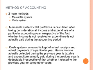 METHOD OF ACCOUNTING
   2 main methods
     Mercantile system
     Cash system


    Mercantile system:- Net profit/loss is calculated after
    taking consideration all income and expenditure of a
    particular accounting year irrespective of the fact
    whether income is not received or expenditure is not
    actually paid during the accounting period

   Cash system:- a record is kept of actual receipts and
    actual payments of a particular year. Hence income
    actually collected during the previous year is taxable
    and expenditure actually paid during the previous year is
    deductable irrespective of fact whether it related to the
    previous year or some other years.
 