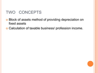 TWO CONCEPTS
 Block of assets method of providing depreciation on
  fixed assets
 Calculation of taxable business/ profession income.
 