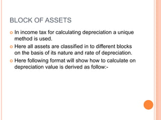 BLOCK OF ASSETS
 In income tax for calculating depreciation a unique
  method is used.
 Here all assets are classified in to different blocks
  on the basis of its nature and rate of depreciation.
 Here following format will show how to calculate on
  depreciation value is derived as follow:-
 