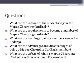 Questions
1. What are the reasons of the students to join the
   Mapua Cheerping Cardinals?
2. What are the requirements to become a member of
   Mapua Cheerping Cardinals?
3. What are the trainings that the members needed to
   undergo?
4. What are the advantages and disadvantages of
   being a Mapua Cheerping Cardinals member?
5. What are the effects of joining Mapua Cheerping
   Cardinals in their Academic Performance?
 
