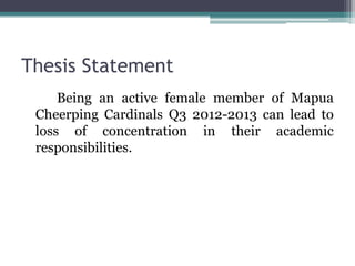 Thesis Statement
     Being an active female member of Mapua
 Cheerping Cardinals Q3 2012-2013 can lead to
 loss of concentration in their academic
 responsibilities.
 