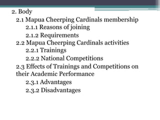 2. Body
  2.1 Mapua Cheerping Cardinals membership
      2.1.1 Reasons of joining
      2.1.2 Requirements
  2.2 Mapua Cheerping Cardinals activities
      2.2.1 Trainings
      2.2.2 National Competitions
  2.3 Effects of Trainings and Competitions on
  their Academic Performance
      2.3.1 Advantages
      2.3.2 Disadvantages
 