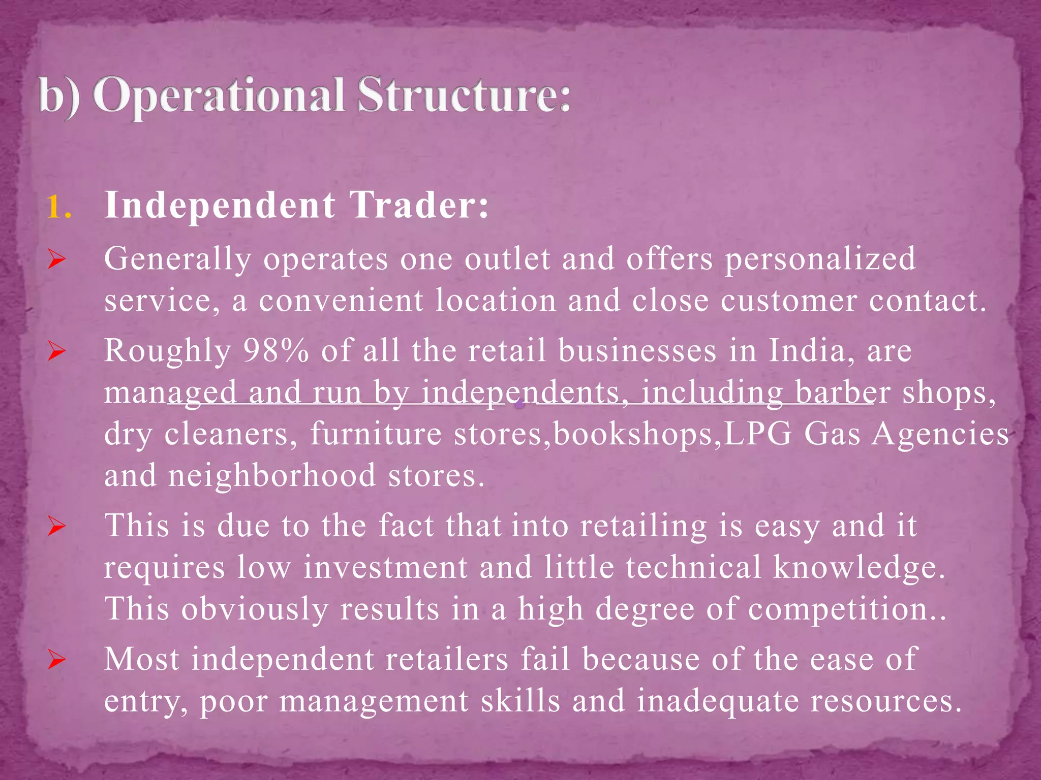 1. Independent Trader:
 Generally operates one outlet and offers personalized
service, a convenient location and close customer contact.
 Roughly 98% of all the retail businesses in India, are
managed and run by independents, including barber shops,
dry cleaners, furniture stores,bookshops,LPG Gas Agencies
and neighborhood stores.
 This is due to the fact that into retailing is easy and it
requires low investment and little technical knowledge.
This obviously results in a high degree of competition..
 Most independent retailers fail because of the ease of
entry, poor management skills and inadequate resources.
 