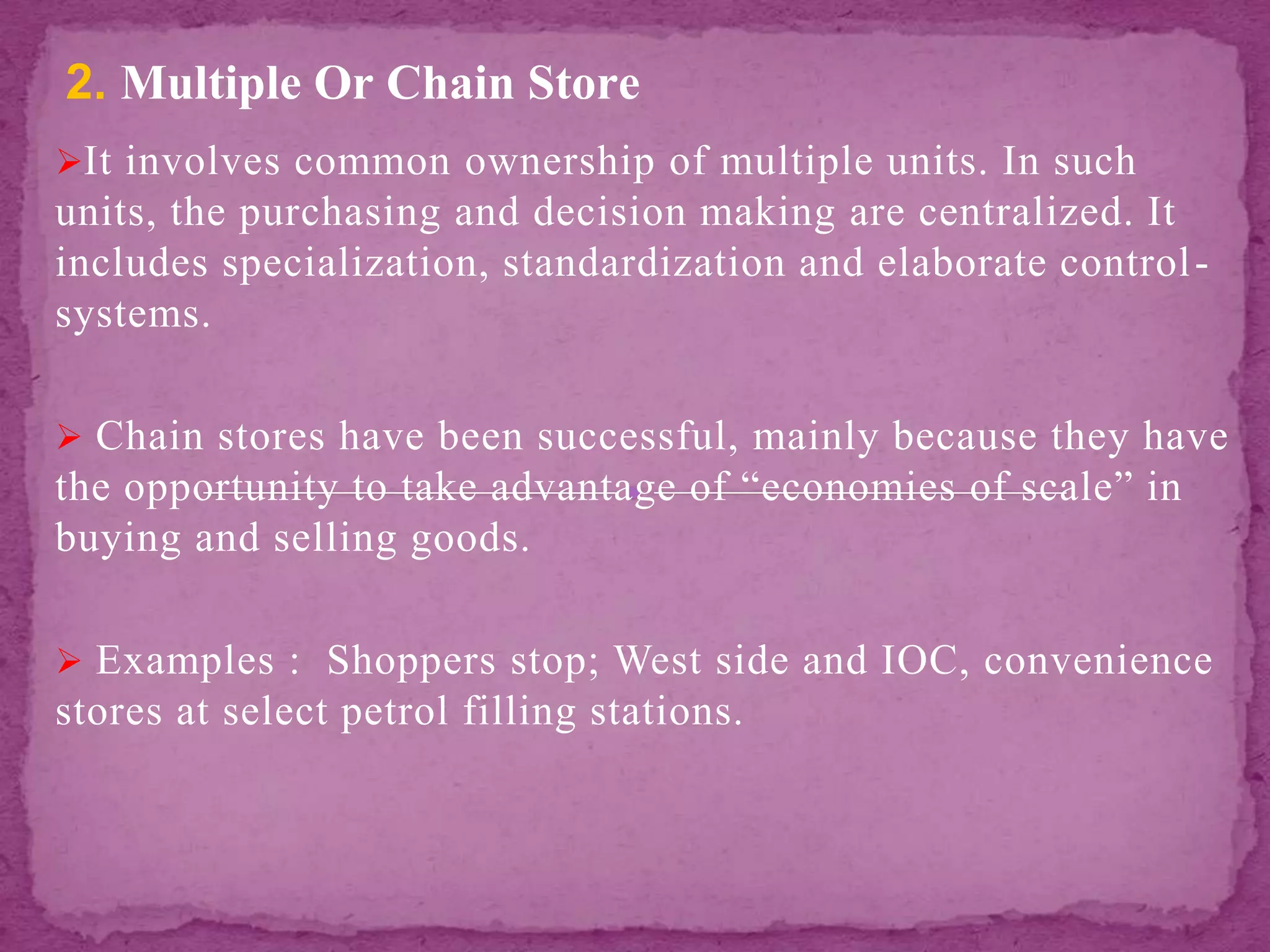 It involves common ownership of multiple units. In such
units, the purchasing and decision making are centralized. It
includes specialization, standardization and elaborate control-
systems.
 Chain stores have been successful, mainly because they have
the opportunity to take advantage of “economies of scale” in
buying and selling goods.
 Examples : Shoppers stop; West side and IOC, convenience
stores at select petrol filling stations.
2. Multiple Or Chain Store
 