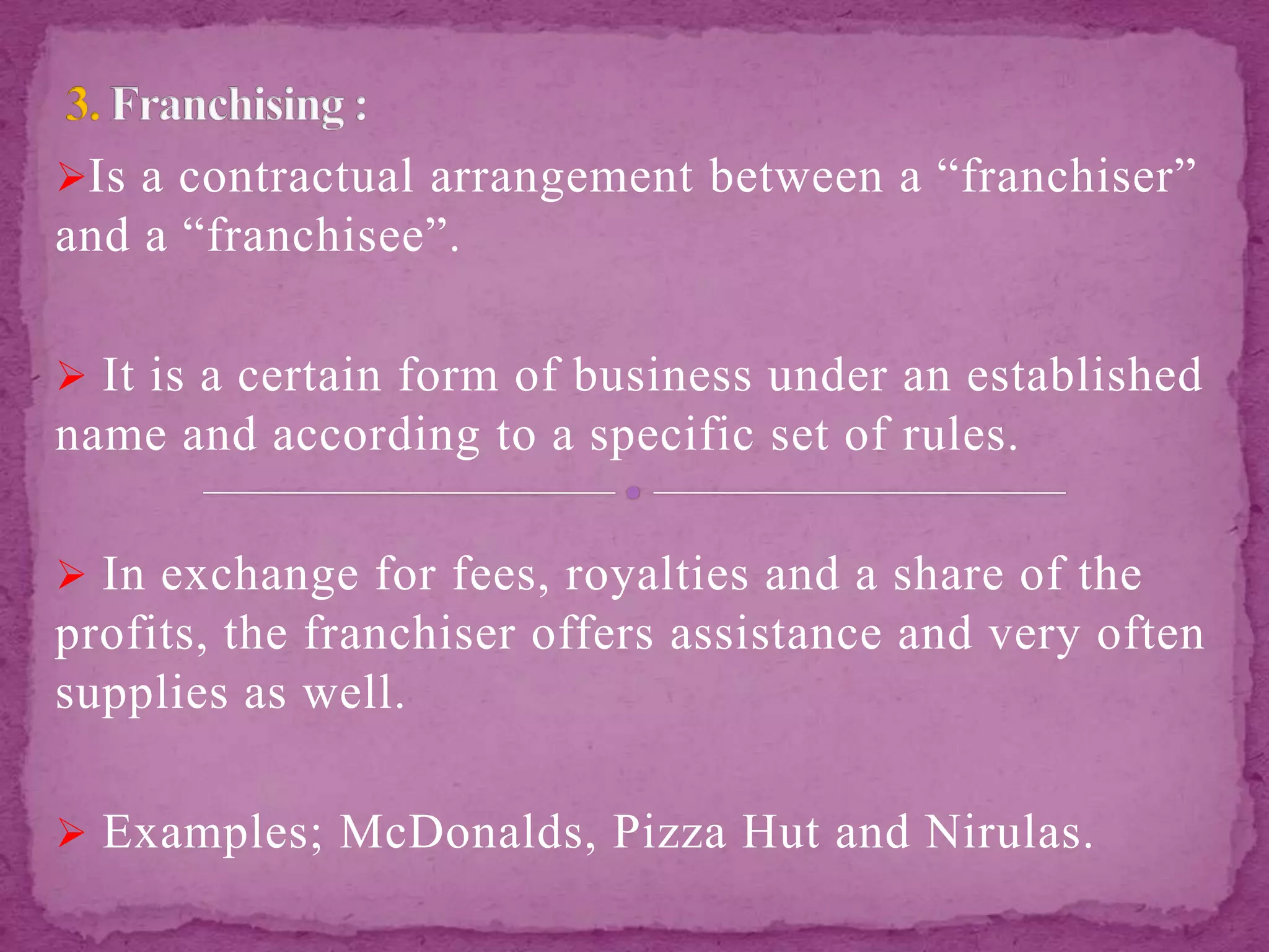 Is a contractual arrangement between a “franchiser”
and a “franchisee”.
 It is a certain form of business under an established
name and according to a specific set of rules.
 In exchange for fees, royalties and a share of the
profits, the franchiser offers assistance and very often
supplies as well.
 Examples; McDonalds, Pizza Hut and Nirulas.
 