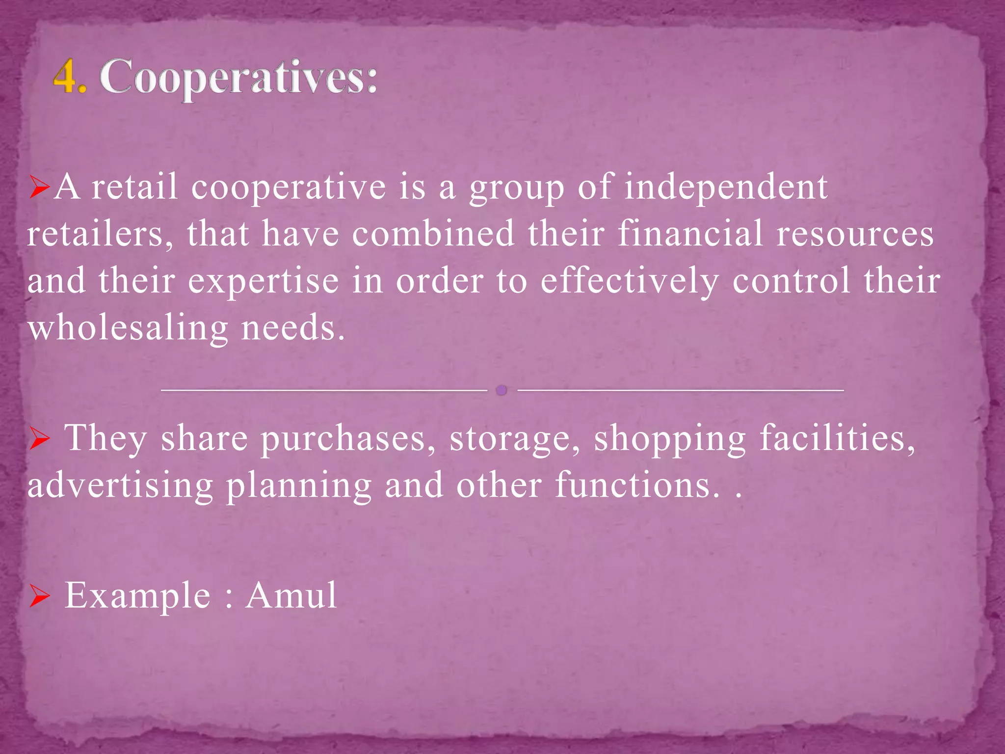 A retail cooperative is a group of independent
retailers, that have combined their financial resources
and their expertise in order to effectively control their
wholesaling needs.
 They share purchases, storage, shopping facilities,
advertising planning and other functions. .
 Example : Amul
 