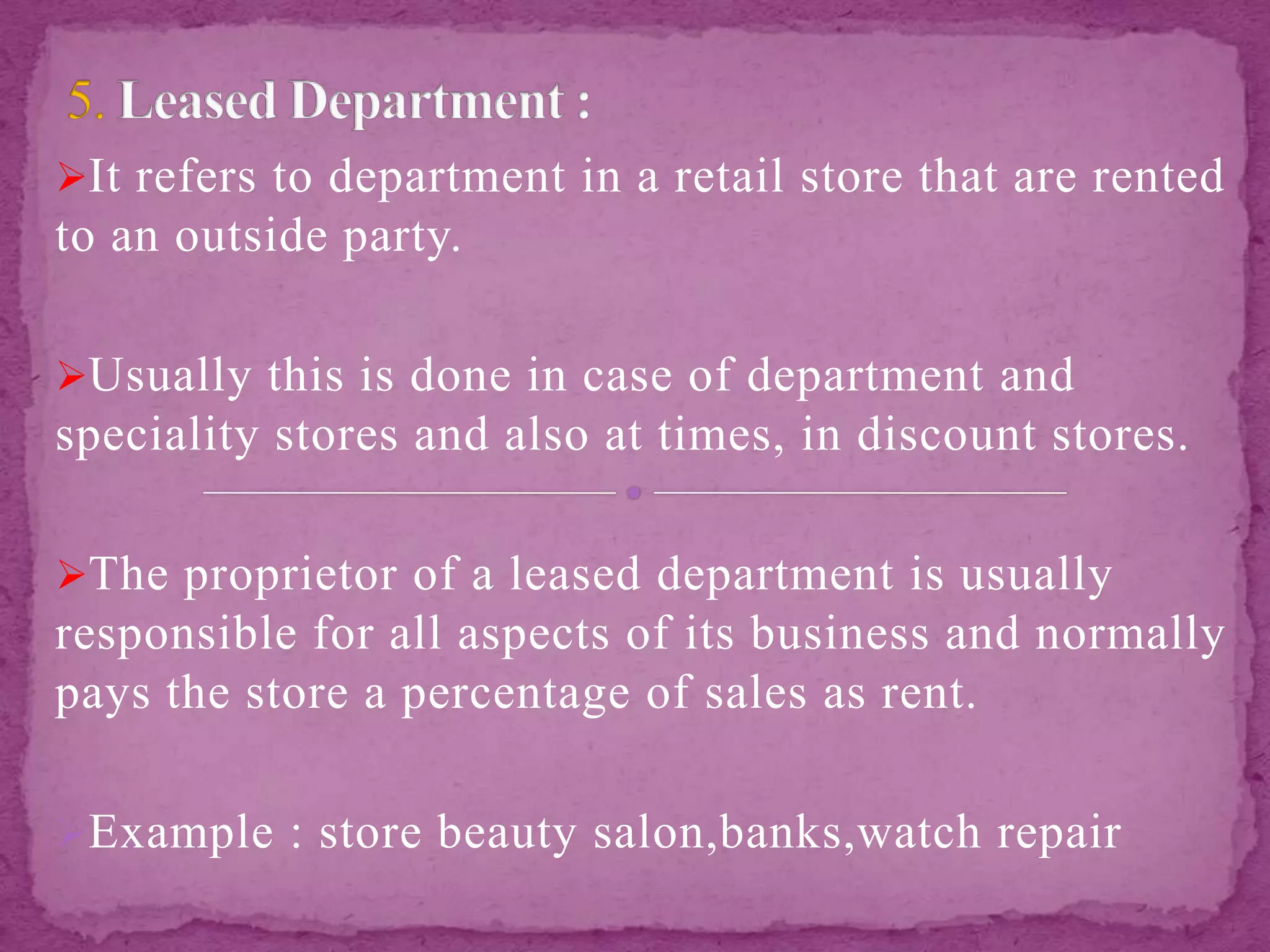It refers to department in a retail store that are rented
to an outside party.
Usually this is done in case of department and
speciality stores and also at times, in discount stores.
The proprietor of a leased department is usually
responsible for all aspects of its business and normally
pays the store a percentage of sales as rent.
Example : store beauty salon,banks,watch repair
 