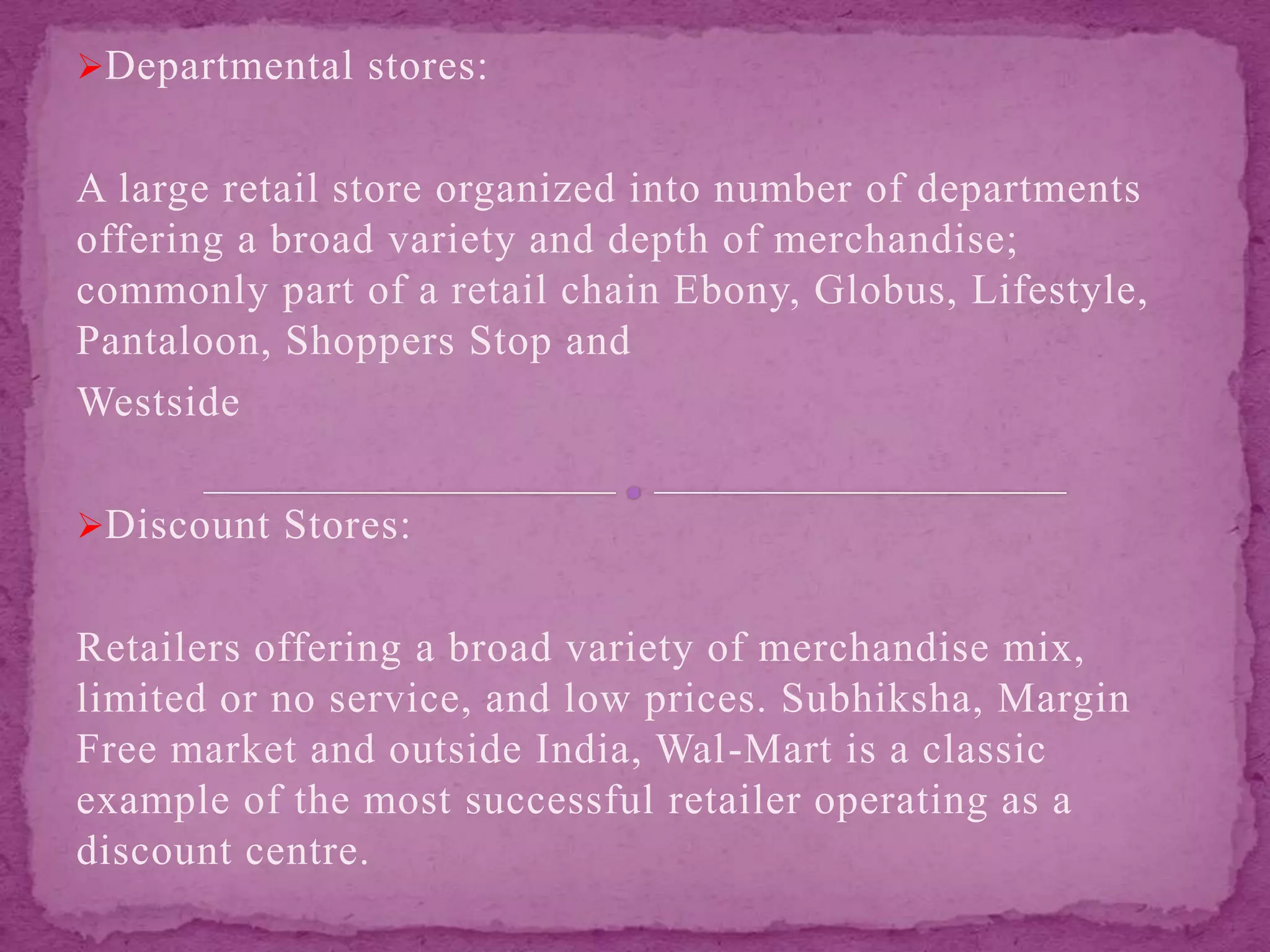 Departmental stores:
A large retail store organized into number of departments
offering a broad variety and depth of merchandise;
commonly part of a retail chain Ebony, Globus, Lifestyle,
Pantaloon, Shoppers Stop and
Westside
Discount Stores:
Retailers offering a broad variety of merchandise mix,
limited or no service, and low prices. Subhiksha, Margin
Free market and outside India, Wal-Mart is a classic
example of the most successful retailer operating as a
discount centre.
 
