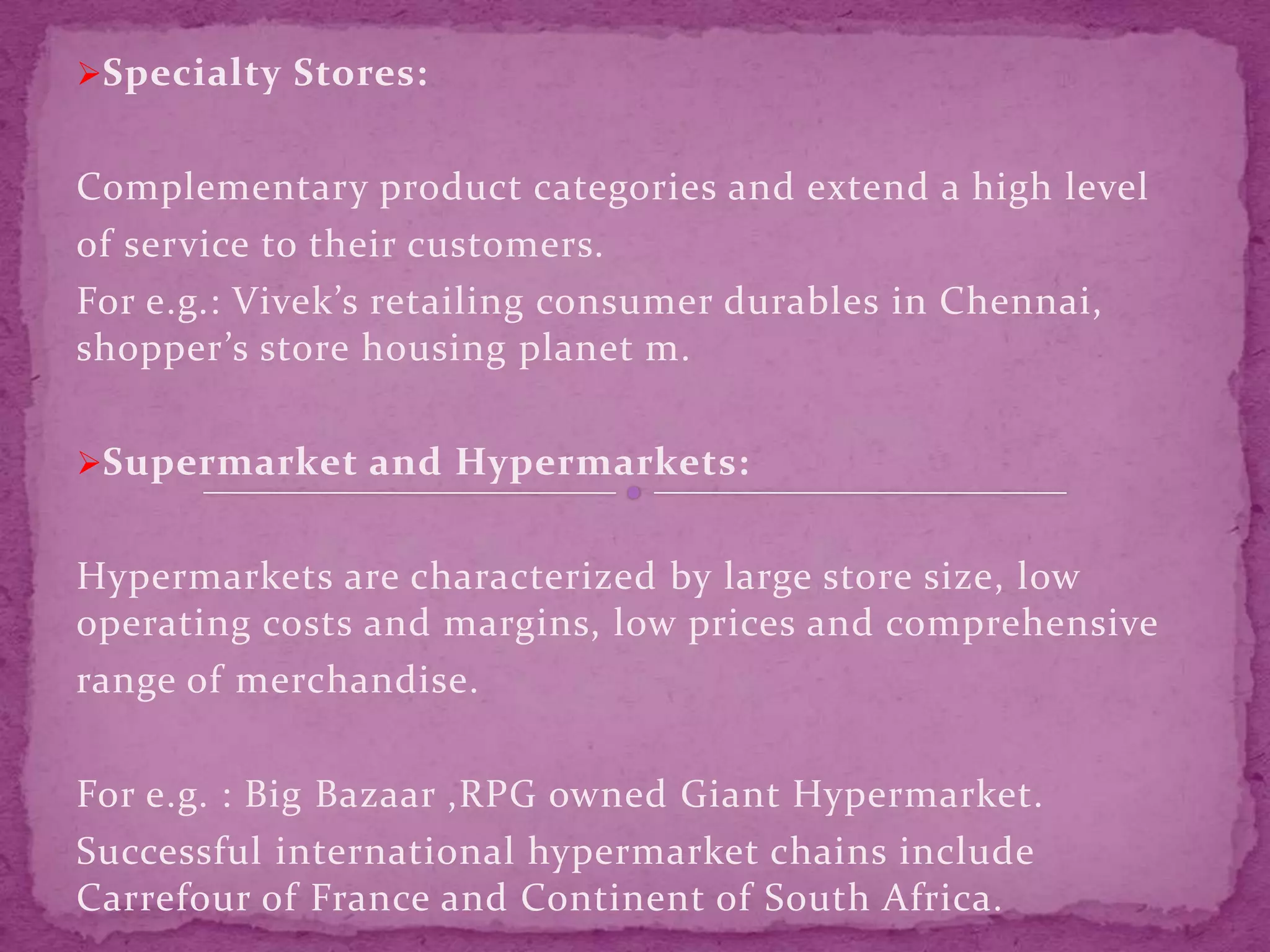 Specialty Stores:
Complementary product categories and extend a high level
of service to their customers.
For e.g.: Vivek’s retailing consumer durables in Chennai,
shopper’s store housing planet m.
Supermarket and Hypermarkets:
Hypermarkets are characterized by large store size, low
operating costs and margins, low prices and comprehensive
range of merchandise.
For e.g. : Big Bazaar ,RPG owned Giant Hypermarket.
Successful international hypermarket chains include
Carrefour of France and Continent of South Africa.
 