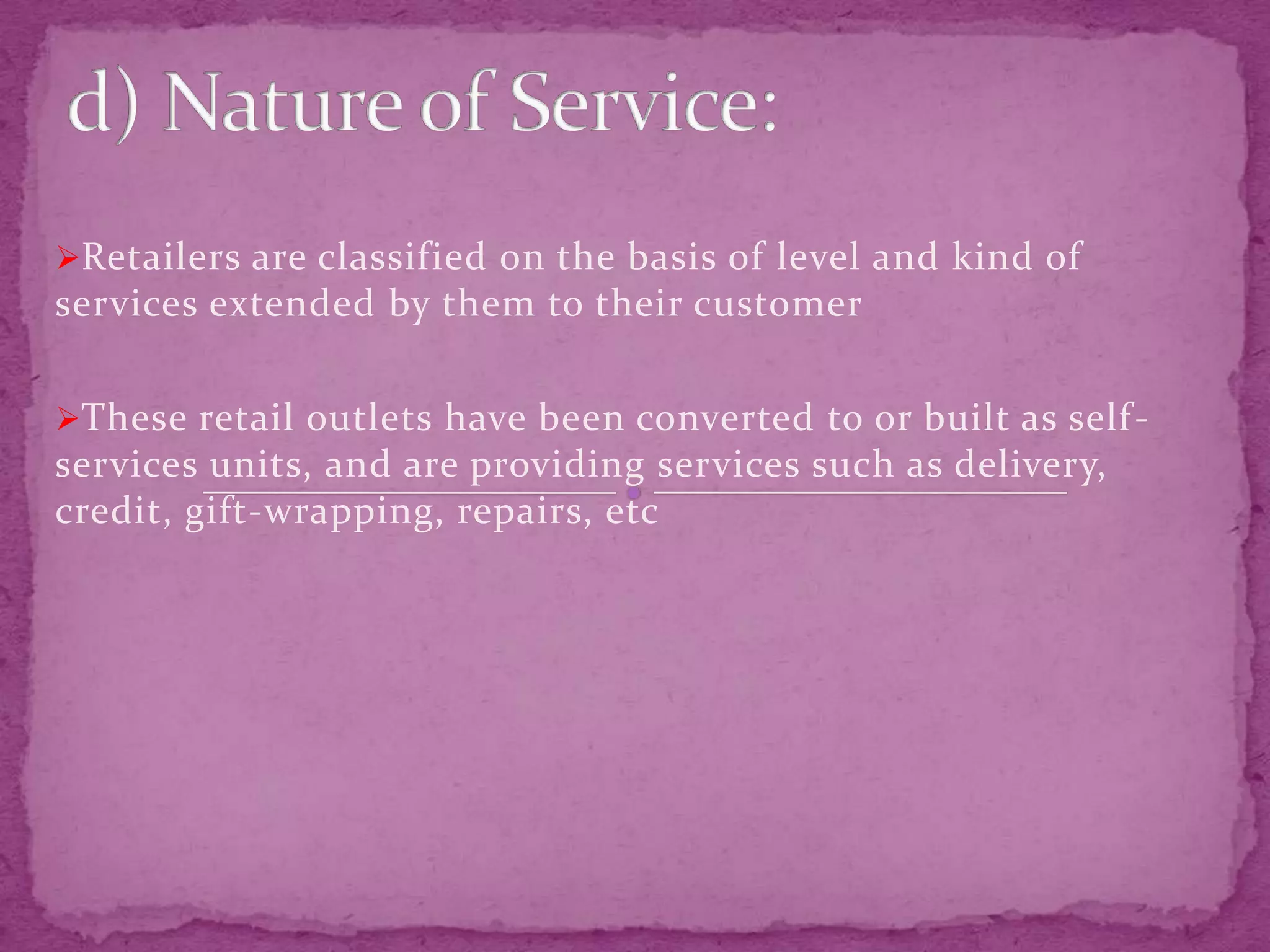 Retailers are classified on the basis of level and kind of
services extended by them to their customer
These retail outlets have been converted to or built as self-
services units, and are providing services such as delivery,
credit, gift-wrapping, repairs, etc
 